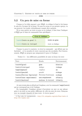 Chapitre 5. Gestion du texte et mise en forme
[a
5.2 Un peu de mise en forme
Comme je l’ai déjà annoncé, avec L
A
TEX, tu rédiges le fond et lui laisses
le soin de s’occuper de la forme. Si nous en avons eu un premier aperçu, tu
vas pouvoir t’en rendre véritablement compte dès à présent.
Si tu veux mettre un texte en gras ou en italique, il faut donc l’indiquer
à L
A
TEX par le biais de commandes bien spécifiques :
Gras & italique
textbf{texte en gras} 
textit{texte en italique}
texte en gras
texte en italique
Comme tu peux le constater, tu écris la commande – qui débute par un
backslash – et tu encadres le texte concerné par des accolades. Fort heureu-
sement, L
A
TEX ne propose pas uniquement le gras et l’italique :
Table 5.1 – Les différentes possibilités de mise en forme du texte
Texte Rendu Environnement
textbf{gras} gras bfseries
textit{italique} italique itshape
emph{emphase} emphase em
textsl{penché} penché slshape
textsc{Petites Capitales} Petites Capitales scshape
textsf{sans empattement} sans empattement sffamily
texttt{machine} machine (à écrire) ttfamily
Je vais revenir plus en détail sur l’emphase, avec la commande emph{texte},
qui ne correspond pas à de l’italique.
En typographie, l’emphase permet d’accentuer un mot ou une phrase
grâce à un style ou une police différente de celle du reste du texte. Essayons
avec un exemple répandu de faux texte : le lorem ipsum 2
.
2. Pour plus de renseignements : http://fr.wikipedia.org/wiki/Faux-texte et
http://fr.lipsum.com/.
43
 