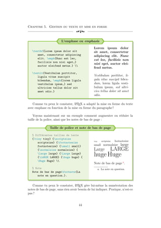 Chapitre 5. Gestion du texte et mise en forme
[a
L’emphase ou emphasis
textbf{Lorem ipsum dolor sit
amet, consectetur adipiscing
elit. emph{Nunc est leo,
facilisis non nisi eget,}
auctor eleifend metus.} 
textit{Vestibulum porttitor,
ligula vitae suscipit
bibendum, emph{lorem ligula
vestibulum ipsum,} sed
ultricies tellus dolor sit
amet odio.}
Lorem ipsum dolor
sit amet, consectetur
adipiscing elit. Nunc
est leo, facilisis non
nisi eget, auctor elei-
fend metus.
Vestibulum porttitor, li-
gula vitae suscipit biben-
dum, lorem ligula vesti-
bulum ipsum, sed ultri-
cies tellus dolor sit amet
odio.
Comme tu peux le constater, L
A
TEX a adapté la mise en forme du texte
avec emphase en fonction de la mise en forme du paragraphe !
Voyons maintenant sur un exemple comment augmenter ou réduire la
taille de la police, ainsi que les notes de bas de page :
Taille de police et note de bas de page
% Différentes tailles de texte
{tiny tiny} {scriptsize
scriptsize} {footnotesize
footnotesize} {small small}
{normalsize normalsize} {
large large} {Large Large}
{LARGE LARGE} {huge huge} {
Huge Huge} 
% Note
Note de bas de pagefootnote{La
note en question.}.
tiny scriptsize footnotesize
small normalsize large
Large LARGE
huge Huge
Note de bas de page a
.
a. La note en question.
Comme tu peux le constater, L
A
TEX gère lui-même la numérotation des
notes de bas de page, sans rien avoir besoin de lui indiquer. Pratique, n’est-ce
pas ?
44
 