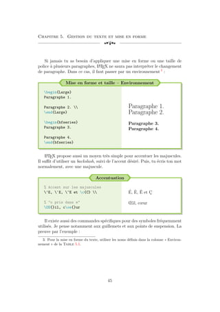 Chapitre 5. Gestion du texte et mise en forme
[a
Si jamais tu as besoin d’appliquer une mise en forme ou une taille de
police à plusieurs paragraphes, L
A
TEX ne saura pas interpréter le changement
de paragraphe. Dans ce cas, il faut passer par un environnement 3
:
Mise en forme et taille – Environnement
begin{Large}
Paragraphe 1.
Paragraphe 2. 
end{Large}
begin{bfseries}
Paragraphe 3.
Paragraphe 4.
end{bfseries}
Paragraphe 1.
Paragraphe 2.
Paragraphe 3.
Paragraphe 4.
L
A
TEX propose aussi un moyen très simple pour accentuer les majuscules.
Il suffit d’utiliser un backslash, suivi de l’accent désiré. Puis, tu écris ton mot
normalement, avec une majuscule.
Accentuation
% Accent sur les majuscules
'E, `E, ^E et c{C} 
% "o pris dans e"
OE{}il, coe{}ur
É, È, Ê et Ç
Œil, cœur
Il existe aussi des commandes spécifiques pour des symboles fréquemment
utilisés. Je pense notamment aux guillemets et aux points de suspension. La
preuve par l’exemple :
3. Pour la mise en forme du texte, utiliser les noms définis dans la colonne « Environ-
nement » de la Table 5.1.
45
 