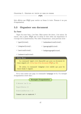 Chapitre 5. Gestion du texte et mise en forme
[a
lités offertes par L
A
TEX pour mettre en forme le texte. Passons à un peu
d’organisation.
5.3 Organiser son document
La base
Taper du texte brut, c’est bien. Mais mettre des titres, c’est mieux. Là
encore, rien à gérer. L
A
TEX met en forme le titre selon son importance et
s’occupe de la numérotation. Par ordre d’importance, nous pouvons avoir :
Õ part{titre} ;
Õ chapter{titre} ;
Õ section{titre} ;
Õ subsection{titre} ;
Õ subsubsection{titre} ;
Õ paragraph{titre} ;
Õ subparagraph{titre}.
!
Nota Bene
La commande part n’est disponible que pour un document de
classe report (cf. 4.3 La base d’un document L
A
TEX p. 32).
De même, la commande chapter n’est valable que pour les
classes book et report.
Si tu veux sauter une page, la commande newpage est là. Un exemple
d’organisation serait donc :
Exemple d’organisation
% Enlever les % ici
%part{Partie I}
%section{Section 1.1}
Comment est-ce numéroté ?
47
 