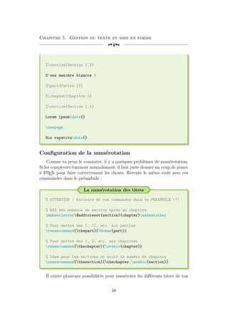 Chapitre 5. Gestion du texte et mise en forme
[a
%section{Section 1.2}
D'une manière bizarre !
%part{Partie II}
%chapter{Chapitre 1}
%section{Section 1.1}
Lorem ipsumdots{}
newpage
Bis repetitadots{}
Configuration de la numérotation
Comme tu peux le constater, il y a quelques problèmes de numérotation.
Si les compteurs tournent normalement, il faut juste donner un coup de pouce
à L
A
TEX pour faire correctement les choses. Retente le même code avec ces
commandes dans le préambule :
La numérotation des titres
% ATTENTION : écriture de ces commandes dans le PREAMBULE !!!
% RAZ des numéros de section après un chapitre
makeatletter@addtoreset{section}{chapter}makeatother
% Pour mettre des I, II, etc. aux parties
renewcommand{thepart}{Roman{part}}
% Pour mettre des 1, 2, etc. aux chapitres
renewcommand{thechapter}{arabic{chapter}}
% Idem pour les sections et avoir le numéro de chapitre
renewcommand{thesection}{thechapter.arabic{section}}
Il existe plusieurs possibilités pour numéroter les différents titres de ton
48
 
