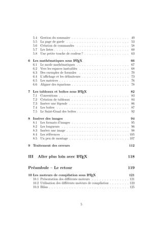 5.4 Gestion du sommaire . . . . . . . . . . . . . . . . . . . . . . . 49
5.5 La page de garde . . . . . . . . . . . . . . . . . . . . . . . . . 53
5.6 Création de commandes . . . . . . . . . . . . . . . . . . . . . 58
5.7 Les listes . . . . . . . . . . . . . . . . . . . . . . . . . . . . . . 60
5.8 Une petite touche de couleur ? . . . . . . . . . . . . . . . . . . 63
6 Les mathématiques sous L
A
TEX 66
6.1 Le mode mathématiques . . . . . . . . . . . . . . . . . . . . . 67
6.2 Vers les espaces insécables . . . . . . . . . . . . . . . . . . . . 68
6.3 Des exemples de formules . . . . . . . . . . . . . . . . . . . . 70
6.4 L’affichage et les délimiteurs . . . . . . . . . . . . . . . . . . . 73
6.5 Les matrices . . . . . . . . . . . . . . . . . . . . . . . . . . . . 76
6.6 Aligner des équations . . . . . . . . . . . . . . . . . . . . . . . 78
7 Les tableaux et boîtes sous L
A
TEX 82
7.1 Conventions . . . . . . . . . . . . . . . . . . . . . . . . . . . . 83
7.2 Création de tableaux . . . . . . . . . . . . . . . . . . . . . . . 84
7.3 Insérer une légende . . . . . . . . . . . . . . . . . . . . . . . . 86
7.4 Les boîtes . . . . . . . . . . . . . . . . . . . . . . . . . . . . . 87
7.5 Le Saint-Graal des boîtes . . . . . . . . . . . . . . . . . . . . . 92
8 Insérer des images 94
8.1 Les formats d’images . . . . . . . . . . . . . . . . . . . . . . . 95
8.2 Les longueurs . . . . . . . . . . . . . . . . . . . . . . . . . . . 96
8.3 Insérer une image . . . . . . . . . . . . . . . . . . . . . . . . . 98
8.4 Les références . . . . . . . . . . . . . . . . . . . . . . . . . . . 105
8.5 Un peu de montage . . . . . . . . . . . . . . . . . . . . . . . . 107
9 Traitement des erreurs 112
III Aller plus loin avec L
A
TEX 118
Préambule – Le retour 119
10 Les moteurs de compilation sous L
A
TEX 121
10.1 Présentation des différents moteurs . . . . . . . . . . . . . . . 121
10.2 Utilisation des différents moteurs de compilation . . . . . . . . 123
10.3 Bilan . . . . . . . . . . . . . . . . . . . . . . . . . . . . . . . . 125
5
 