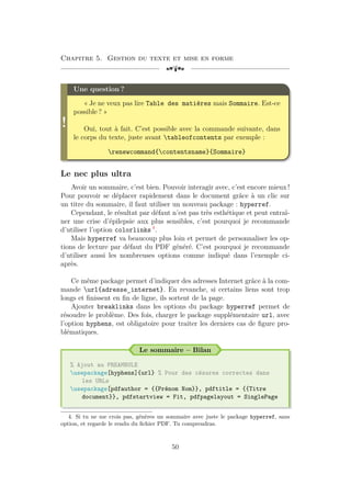 Chapitre 5. Gestion du texte et mise en forme
[a
!
Une question ?
« Je ne veux pas lire Table des matières mais Sommaire. Est-ce
possible ? »
Oui, tout à fait. C’est possible avec la commande suivante, dans
le corps du texte, juste avant tableofcontents par exemple :
renewcommand{contentsname}{Sommaire}
Le nec plus ultra
Avoir un sommaire, c’est bien. Pouvoir interagir avec, c’est encore mieux !
Pour pouvoir se déplacer rapidement dans le document grâce à un clic sur
un titre du sommaire, il faut utiliser un nouveau package : hyperref.
Cependant, le résultat par défaut n’est pas très esthétique et peut entraî-
ner une crise d’épilepsie aux plus sensibles, c’est pourquoi je recommande
d’utiliser l’option colorlinks 4
.
Mais hyperref va beaucoup plus loin et permet de personnaliser les op-
tions de lecture par défaut du PDF généré. C’est pourquoi je recommande
d’utiliser aussi les nombreuses options comme indiqué dans l’exemple ci-
après.
Ce même package permet d’indiquer des adresses Internet grâce à la com-
mande url{adresse_internet}. En revanche, si certains liens sont trop
longs et finissent en fin de ligne, ils sortent de la page.
Ajouter breaklinks dans les options du package hyperref permet de
résoudre le problème. Des fois, charger le package supplémentaire url, avec
l’option hyphens, est obligatoire pour traiter les derniers cas de figure pro-
blématiques.
Le sommaire – Bilan
% Ajout au PREAMBULE
usepackage[hyphens]{url} % Pour des césures correctes dans
les URLs
usepackage[pdfauthor = {{Prénom Nom}}, pdftitle = {{Titre
document}}, pdfstartview = Fit, pdfpagelayout = SinglePage
4. Si tu ne me crois pas, génères un sommaire avec juste le package hyperref, sans
option, et regarde le rendu du fichier PDF. Tu comprendras.
50
 