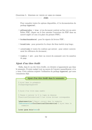 Chapitre 5. Gestion du texte et mise en forme
[a
Pour connaître toutes les options disponibles, cf. la documentation du
package hyperref ;
Õ pdfnewwindow = true : si ton document contient un lien vers un autre
fichier PDF, cliquer sur le lien entraîne l’ouverture du PDF dans un
nouvel onglet (et non à la place du premier PDF) ;
Õ bookmarksnumbered : pour les signets du lecteur PDF ;
Õ breaklinks : pour permettre la césure des liens insérés trop longs ;
Õ colorlinks et toutes les couleurs qui suivent : pour colorer correcte-
ment les références du document ;
Õ linktoc = all : pour faire un renvoi du sommaire avec les numéros
de page.
Ajout d’un titre étoilé
Enfin, dans le cas des titres étoilés, ces derniers n’apparaissent pas dans
le sommaire. Il existe malgré tout un moyen de l’ajouter manuellement, si tu
y tiens. Cette solution requiert l’utilisation du package hyperref, que nous
connaissons déjà.
Ajout d’un titre étoilé dans le sommaire
% Ajout dans le préambule
%usepackage{hyperref}
% Ajout d'un titre sans numéro
% Penser à enlever le % la ligne en dessous
%section*{Introduction} % Les titres doivent correspondre
phantomsection % Renvoi correct dans le sommaire
addcontentsline{toc}{section}{Introduction} % Ajout dans le
sommaire
Lorem ipsum dolordots{}
52
 
