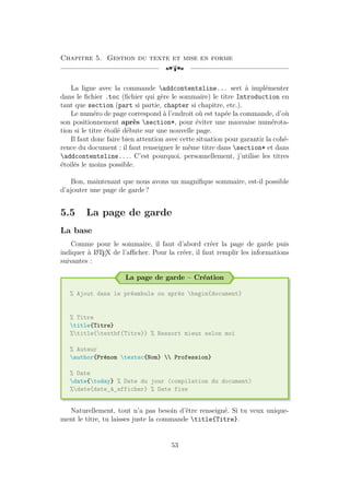 Chapitre 5. Gestion du texte et mise en forme
[a
La ligne avec la commande addcontentsline... sert à implémenter
dans le fichier .toc (fichier qui gère le sommaire) le titre Introduction en
tant que section (part si partie, chapter si chapitre, etc.).
Le numéro de page correspond à l’endroit où est tapée la commande, d’où
son positionnement après section*, pour éviter une mauvaise numérota-
tion si le titre étoilé débute sur une nouvelle page.
Il faut donc faire bien attention avec cette situation pour garantir la cohé-
rence du document : il faut renseigner le même titre dans section* et dans
addcontentsline.... C’est pourquoi, personnellement, j’utilise les titres
étoilés le moins possible.
Bon, maintenant que nous avons un magnifique sommaire, est-il possible
d’ajouter une page de garde ?
5.5 La page de garde
La base
Comme pour le sommaire, il faut d’abord créer la page de garde puis
indiquer à L
A
TEX de l’afficher. Pour la créer, il faut remplir les informations
suivantes :
La page de garde – Création
% Ajout dans le préambule ou après begin{document}
% Titre
title{Titre}
%title{textbf{Titre}} % Ressort mieux selon moi
% Auteur
author{Prénom textsc{Nom}  Profession}
% Date
date{today} % Date du jour (compilation du document)
%date{date_à_afficher} % Date fixe
Naturellement, tout n’a pas besoin d’être renseigné. Si tu veux unique-
ment le titre, tu laisses juste la commande title{Titre}.
53
 