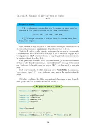 Chapitre 5. Gestion du texte et mise en forme
[a
La petite astuce
S’il y a plusieurs auteurs dans ton document, tu peux tous les
indiquer. Il faut juste les séparer par un and, ce qui donne :
author{Nom1 and Nom2 and Nom3}
L
A
TEX s’occupe ensuite de la mise en forme de tous ces noms. Pra-
tique, n’est-ce pas ?
Pour afficher la page de garde, il faut ensuite renseigner dans le corps du
document la commande maketitle, de préférence dès le début.
Mais, tu devrais te rendre compte, après compilation, que, si tu demandes
à ton lecteur de fichier PDF d’aller à la page N, tu te retrouves en page N +1.
C’est parce que L
A
TEX ne numérote pas la page de garde et commence ensuite
la numérotation à 1 au lieu de 2. . .
C’est peut-être un détail mais, personnellement, je trouve extrêmement
irritant d’aller dans le sommaire, de trouver le numéro de page de la section
qui t’intéresse, de la saisir dans ton lecteur PDF. . . et d’arriver à la mauvaise
page !
Fort heureusement, il suffit d’ajouter après maketitle la commande
setcounter{page}{2}, pour réajuster correctement la numérotation des
pages.
S’il fallait synthétiser les différentes options de base pour la page de garde,
nous pourrions alors nous servir du code suivant :
La page de garde – Bilan
documentclass[a4paper, 12pt]{report}
usepackage[utf8]{inputenc}
usepackage[T1]{fontenc}
usepackage[french]{babel}
usepackage{lmodern}
begin{document}
% Informations de la page de garde
title{textbf{Initiation à LaTeX{}}  textit{Pour dé
54
 