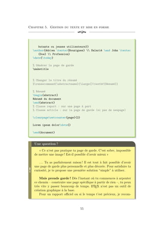 Chapitre 5. Gestion du texte et mise en forme
[a
butants ou jeunes utilisateurs}}
author{Adrien textsc{Bouzigues}  Salarié and John textsc
{Doe}  Profession}
date{today}
% Générer la page de garde
maketitle
% Changer le titre du résumé
%renewcommand{abstractname}{Large{}textbf{Résumé}}
% Résumé
begin{abstract}
Résumé du document
end{abstract}
% Classe report : sur une page à part
% Classe article : sur la page de garde (si pas de newpage)
clearpagesetcounter{page}{2}
Lorem ipsum dolordots{}
end{document}
!
Une question ?
« Ce n’est pas pratique ta page de garde. C’est sobre, impossible
de mettre une image ! Est-il possible d’avoir mieux »
. . . Tu as parfaitement raison ! Il est tout à fait possible d’avoir
une page de garde plus personnelle et plus décorée. Pour satisfaire ta
curiosité, je te propose une première solution “simple” à utiliser.
Mais prends garde ! Dès l’instant où tu commences à arpenter
ce chemin – construire une page spécifique à partir de rien –, tu peux
très vite y passer beaucoup de temps. L
A
TEX n’est pas un outil de
création graphique à la base.
Pour un rapport officiel ou si le temps t’est précieux, je recom-
55
 