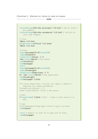 Chapitre 5. Gestion du texte et mise en forme
[a
textsc{Large{}En-tête principal} [0.5cm] % Nom du cursus (
par exemple)
textsc{large{}En-tête secondaire} [0.5cm] % Intitulé du
cours (par exemple)
% Titre
HRule [0.6cm]
{hugebfseries{}Titre} [0.25cm]
HRule [1.5cm]
% Auteur
begin{minipage}{0.45linewidth}
begin{flushleft}
Largetextit{Auteur :} 
John textsc{Smith} % Nom auteur
end{flushleft}
end{minipage}
hfill
begin{minipage}{0.45linewidth}
begin{flushright}
Largetextit{Superviseur :} 
Dr. John textsc{Smith} % Nom superviseur
end{flushright}
end{minipage} [2cm]
% Si aucun superviseur, utiliser les lignes ci-après et
supprimer les lignes précédentes
%Largetextit{Auteur :} 
%John textsc{Smith} [3cm] % Nom auteur
% Date
{largetoday} [2cm] % Date : today ou date saisie à la
main
% Logo
%includegraphics{logo.png} [1cm] % Logo à utiliser
end{center}
vfill % Remplir le reste de la page avec du blanc
end{titlepage}
57
 