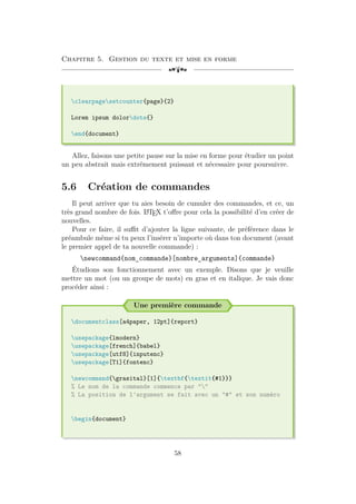 Chapitre 5. Gestion du texte et mise en forme
[a
clearpagesetcounter{page}{2}
Lorem ipsum dolordots{}
end{document}
Allez, faisons une petite pause sur la mise en forme pour étudier un point
un peu abstrait mais extrêmement puissant et nécessaire pour poursuivre.
5.6 Création de commandes
Il peut arriver que tu aies besoin de cumuler des commandes, et ce, un
très grand nombre de fois. L
A
TEX t’offre pour cela la possibilité d’en créer de
nouvelles.
Pour ce faire, il suffit d’ajouter la ligne suivante, de préférence dans le
préambule même si tu peux l’insérer n’importe où dans ton document (avant
le premier appel de ta nouvelle commande) :
newcommand{nom_commande}[nombre_arguments]{commande}
Étudions son fonctionnement avec un exemple. Disons que je veuille
mettre un mot (ou un groupe de mots) en gras et en italique. Je vais donc
procéder ainsi :
Une première commande
documentclass[a4paper, 12pt]{report}
usepackage{lmodern}
usepackage[french]{babel}
usepackage[utf8]{inputenc}
usepackage[T1]{fontenc}
newcommand{grasital}[1]{textbf{textit{#1}}}
% Le nom de la commande commence par ""
% La position de l'argument se fait avec un "#" et son numéro
begin{document}
58
 