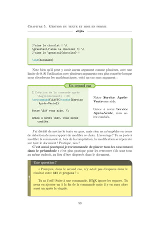 Chapitre 5. Gestion du texte et mise en forme
[a
J'aime le chocolat ! 
grasital{J'aime le chocolat !} 
J'aime le grasital{chocolat} !
end{document}
Note bien qu’il peut y avoir aucun argument comme plusieurs, avec une
limite de 9. Si l’utilisation avec plusieurs arguments sera plus concrète lorsque
nous aborderons les mathématiques, voici un cas sans argument :
Un second cas
% Création de la commande après
begin{document} : OK
newcommand{SAV}{textbf{Service
Après-Vente}}
Notre SAV vous aide. 
Grâce à notre SAV, vous serez
comblés.
Notre Service Après-
Ventevous aide.
Grâce à notre Service
Après-Vente, vous se-
rez comblés.
J’ai décidé de mettre le texte en gras, mais rien ne m’empêche en cours
de rédaction de mon rapport de modifier ce choix. L’avantage ? Tu as juste à
modifier la commande et, lors de la compilation, la modification se répercute
sur tout le document ! Pratique, non ?
C’est aussi pourquoi je recommande de placer tous les newcommand
dans le préambule : c’est plus pratique pour les retrouver s’ils sont tous
au même endroit, au lieu d’être dispersés dans le document.
!
Une question ?
« Pourquoi, dans le second cas, n’y a-t-il pas d’espaces dans le
résultat entre SAV et propose ? »
Tu as l’œil ! Suite à une commande, L
A
TEX ignore les espaces. Tu
peux en ajouter un à la fin de la commande mais il y en aura alors
aussi un après la virgule.
59
 