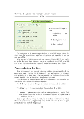 Chapitre 5. Gestion du texte et mise en forme
[a
Une liste numérotées
Pour écrire sous LaTeX{}, il
faut :
begin{enumerate}
item Apprendre les bases.
item Pratiquer les bases.
item ^Etre curieux !
end{enumerate}
% Imbrication des environnements
(et donc des listes) possible
Pour écrire sous L
A
TEX, il
faut :
1) Apprendre les
bases.
2) Pratiquer les bases.
3) Être curieux !
Normalement, tu devrais avoir un résultat un peu différent du mieux : les
tirets sont plus grands et tes numéros se terminent par un point et non par
une parenthèse.
Tout va bien ! J’ai juste une configuration par défaut de L
A
TEX qui génère
ce rendu. Tu peux donc constater que créer des listes sous L
A
TEX se révèle
très facile. Voyons maintenant comment les personnaliser à notre guise ?
Personnalisation des listes
Pour personnaliser ses listes, il existe un package incontournable : le pa-
ckage enumitem. Combiné avec le package pifont pour obtenir des symboles
supplémentaires et donc avoir de nouvelles puces, c’est la meilleure combi-
naison possible pour personnaliser simplement ses listes.
Concrètement, le package enumitem offre quelques options, dont les sui-
vantes que je recommande particulièrement :
Õ label = puce : pour changer la puce ou la numérotation utilisée ;
Õ leftmargin = * : pour supprimer l’indentation de la liste ;
Õ itemsep = <distance> : pour insérer <distance> entre 2 puces. C’est
plus commode ainsi que de devoir sauter des lignes avec [<distance>]
à chaque fin de puce.
Pour ce qui est du package pifont, son utilisation est très simple. Il faut
utiliser la commande ding{<num>} avec <num> pris dans la liste ci-après
pour afficher un symbole du package.
61
 