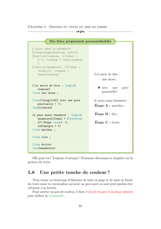 Chapitre 5. Gestion du texte et mise en forme
[a
Des listes proprement personnalisables
% Ajout dans le préambule
%usepackage{enumitem, pifont}
%setlist[itemize, 1]{label =
{--}, itemsep = baselineskip
}
%setlist[enumerate, 1]{label =
arabic*), itemsep =
baselineskip}
J'ai envie de dire : begin{
itemize}
item une chose ;
item[ding{118}] avec une puce
ponctuelle ! 
end{itemize}
Je peux aussi énumérer : begin{
enumerate}[label = {bfseries
{}'Etape Alph* :},
leftmargin = *]
item marcher ;
item lire ;
item écrire.
end{enumerate}
J’ai envie de dire :
– une chose ;
v avec une puce
ponctuelle !
Je peux aussi énumérer :
Étape A : marcher ;
Étape B : lire ;
Étape C : écrire.
OK pour toi ? Toujours d’attaque ? Finissons désormais ce chapitre sur la
gestion du texte.
5.8 Une petite touche de couleur ?
Nous avons vu beaucoup d’éléments de mise en page et de mise en forme
du texte mais tu conviendras qu’avoir un gros pavé en noir peut parfois être
rebutant à la lecture.
Pour mettre un peu de couleur, il faut d’abord charger le package xcolor
puis utiliser la commande :
63
 