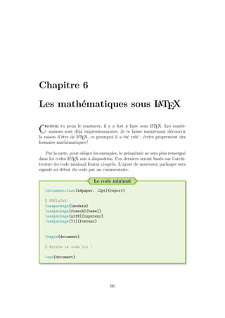 Chapitre 6
Les mathématiques sous L
A
TEX
Comme tu peux le constater, il y a fort à faire sous L
A
TEX. Les combi-
naisons sont déjà impressionnantes. Je te laisse maintenant découvrir
la raison d’être de L
A
TEX, ce pourquoi il a été créé : écrire proprement des
formules mathématiques !
Par la suite, pour alléger les exemples, le préambule ne sera plus renseigné
dans les codes L
A
TEX mis à disposition. Ces derniers seront basés sur l’archi-
tecture du code minimal fourni ci-après. L’ajout de nouveaux packages sera
signalé au début du code par un commentaire.
Le code minimal
documentclass[a4paper, 12pt]{report}
% PDFLaTeX
usepackage{lmodern}
usepackage[french]{babel}
usepackage[utf8]{inputenc}
usepackage[T1]{fontenc}
begin{document}
% Ecrire le code ici !
end{document}
66
 