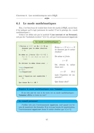 Chapitre 6. Les mathématiques sous L
A
TEX
[a
6.1 Le mode mathématiques
Bon, c’est bien beau de vouloir faire écrire des maths à L
A
TEX, encore faut-
il lui indiquer qu’il s’agit justement de maths ! C’est le principe du « mode
mathématiques ».
Celui-ci est défini soit par le symbole $ (un ouvrant et un fermant),
soit par des “backslash-crochets” [ et ], soit par l’environnement equation :
Le mode mathématiques
'Ecrire x = 2 ! et $x = 2 !$ ne
donnent pas le même résultat
! 
De même si j'écris [x = 2 !] %
Pas de  car déjà un saut de
ligne
On obtient la même chose avec :
begin{equation}
x = 2 !
end{equation}
mais l'équation est numérotée !

Que donne $a b c d$ ?
Écrire x = 2 ! et x = 2!
ne donnent pas le même
résultat !
De même si j’écris
x = 2!
On obtient la même
chose avec :
x = 2! (6.1)
mais l’équation est nu-
mérotée !
Que donne abcd ?
Repérer le mode mathématiques sous Texmaker
Il est très aisé de voir si du texte est en mode mathématiques :
Texmaker affiche ce texte en vert !
Le conseil personnel
J’utilise très peu l’environnement equation, sauf quand j’ai be-
soin de numéroter des formules. Si je n’ai pas besoin de numérotation,
l’environnement equation* donne le même résultat que [ et ].
67
 