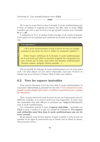 Chapitre 6. Les mathématiques sous L
A
TEX
[a
De ce que tu as pu observer dans l’exemple, le mode mathématiques met
le texte en italique et supprime les espaces. En effet, dans ce mode, L
A
TEX
considère que tout ce qui est écrit n’est que produit (comme pour l’exemple
$a b c d$).
L’utilisation de [ et ] permet d’aller à la ligne et de centrer la formule.
Cette option est très pratique pour présenter un résultat ou une longue équa-
tion.
!
Une question ?
« Si le mode mathématiques revient à mettre du texte en italique,
pourquoi ne pas écrire du texte et utiliser la commande textit ? »
Outre l’aspect esthétique de la formule, le mode mathématiques
est le seul mode qui tolère et permette d’appeler les commandes que
nous verrons par la suite, pour écrire des formules mathématiques
(fraction, somme, intégrale, dérivée partielle. . .).
S’il est possible de mélanger le mode mathématiques avec du texte grâce
au $, c’est plus délicat avec les autres commandes, tant pour l’écriture en
italique que pour l’absence d’espace. Mais il existe une solution.
6.2 Vers les espaces insécables
Pour pouvoir librement écrire du texte dans le mode mathématiques, la
commande text{texte_à_écrire} est très utile. C’est vraiment la com-
mande la plus simple qui existe : à utiliser en priorité pour ce genre
de situation !
Mais, tu peux aussi avoir envie de jouer un peu sur l’espacement entre les
différents symboles, si tu trouves qu’ils sont trop rapprochés. Il existe alors
des commandes bien plus efficaces et pratiques que hspace{<distance>}
pour le mode mathématiques.
Ces commandes portent le nom d’espaces insécables – insécables car
L
A
TEX ne peut y toucher et se plie à la volonté de l’utilisateur. Ces espaces
sont utilisables aussi bien dans le mode mathématiques que sur du
texte normal.
Ils permettent aussi de bien imposer l’espace souhaité et évite d’avoir un
symbole ou un signe de ponctuation qui se balade seul en début de phrase.
Nous pouvons relever :
68
 