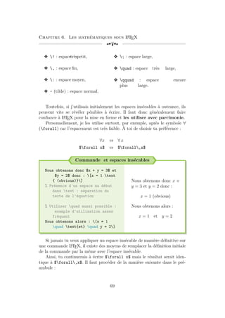 Chapitre 6. Les mathématiques sous L
A
TEX
[a
v ! : espacetrèspetit,
v , : espace fin,
v : : espace moyen,
v ~ (tilde) : espace normal,
v ; : espace large,
v quad : espace très large,
v qquad : espace encore
plus large.
Toutefois, si j’utilisais initialement les espaces insécables à outrance, ils
peuvent vite se révéler pénibles à écrire. Il faut donc généralement faire
confiance à L
A
TEX pour la mise en forme et les utiliser avec parcimonie.
Personnellement, je les utilise surtout, par exemple, après le symbole ∀
(forall) car l’espacement est très faible. À toi de choisir ta préférence :
∀x vs ∀ x
$forall x$ vs $forall,x$
Commande et espaces insécables
Nous obtenons donc $x + y = 3$ et
$y = 2$ donc : [x = 1 text
{ (obvious)}]
% Présence d'un espace au début
dans text : séparation du
texte de l'équation
% Utiliser quad aussi possible :
exemple d'utilisation assez
fréquent
Nous obtenons alors : [x = 1
quad text{et} quad y = 2]
Nous obtenons donc x +
y = 3 et y = 2 donc :
x = 1 (obvious)
Nous obtenons alors :
x = 1 et y = 2
Si jamais tu veux appliquer un espace insécable de manière définitive sur
une commande L
A
TEX, il existe des moyens de remplacer la définition initiale
de la commande par la même avec l’espace insécable.
Ainsi, tu continuerais à écrire $forall x$ mais le résultat serait iden-
tique à $forall,x$. Il faut procéder de la manière suivante dans le pré-
ambule :
69
 