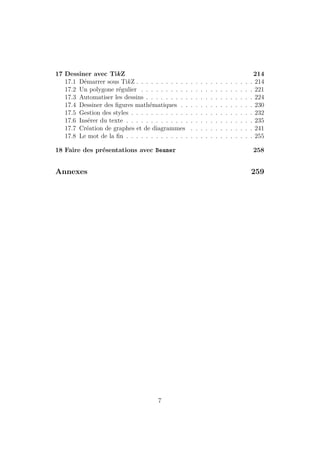 17 Dessiner avec TikZ 214
17.1 Démarrer sous TikZ . . . . . . . . . . . . . . . . . . . . . . . . 214
17.2 Un polygone régulier . . . . . . . . . . . . . . . . . . . . . . . 221
17.3 Automatiser les dessins . . . . . . . . . . . . . . . . . . . . . . 224
17.4 Dessiner des figures mathématiques . . . . . . . . . . . . . . . 230
17.5 Gestion des styles . . . . . . . . . . . . . . . . . . . . . . . . . 232
17.6 Insérer du texte . . . . . . . . . . . . . . . . . . . . . . . . . . 235
17.7 Création de graphes et de diagrammes . . . . . . . . . . . . . 241
17.8 Le mot de la fin . . . . . . . . . . . . . . . . . . . . . . . . . . 255
18 Faire des présentations avec Beamer 258
Annexes 259
7
 