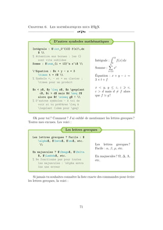 Chapitre 6. Les mathématiques sous L
A
TEX
[a
D’autres symboles mathématiques
Intégrale : $int_0^{13} f(x),dx
$ 
% Attention aux bornes : les {}
sont vite oubliées
Somme : $sum_{i = 13}^n x^i$ 
'Equation : $x + y - z = 3
times t + f$ 
% Symbole +, - et = au clavier ;
times pour un produit
$x < y$, $y leq z$, $z geqslant
c$, $c > d$ mais $d neq f$
alors que $f simeq g$ ! 
% D'autres symboles - A toi de
voir si tu préfères leq à
leqslant (idem pour geq)
Intégrale :
Z 13
0
f(x) dx
Somme :
n
X
i=13
xi
Équation : x + y − z =
3 × t + f
x < y, y ≤ z, z > c,
c > d mais d 6= f alors
que f ' g !
Ok pour toi ? Comment ? J’ai oublié de mentionner les lettres grecques ?
Toutes mes excuses. Les voici :
Les lettres grecques
Les lettres grecques ? Facile : $
alpha$, $beta$, $mu$, etc.

En majuscules ? $Omega$, $Delta
$, $Lambda$, etc.
% Ne fonctionne pas pour toutes
les majuscules : Alpha entra
îne une erreur
Les lettres grecques ?
Facile : α, β, µ, etc.
En majuscules ? Ω, ∆, Λ,
etc.
Si jamais tu souhaites connaître la liste exacte des commandes pour écrire
les lettres grecques, la voici :
71
 