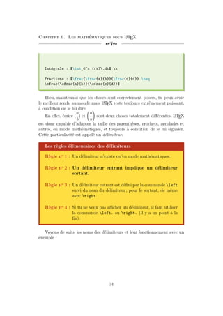 Chapitre 6. Les mathématiques sous L
A
TEX
[a
Intégrale : $int_0^x (ft),dt$ 
Fractions : $frac{frac{a}{b}}{frac{c}{d}} neq
cfrac{cfrac{a}{b}}{cfrac{c}{d}}$
Bien, maintenant que les choses sont correctement posées, tu peux avoir
le meilleur rendu au monde mais L
A
TEX reste toujours extrêmement puissant,
à condition de le lui dire.
En effet, écrire (
a
b
) et
a
b
!
sont deux choses totalement différentes. L
A
TEX
est donc capable d’adapter la taille des parenthèses, crochets, accolades et
autres, en mode mathématiques, et toujours à condition de le lui signaler.
Cette particularité est appelé un délimiteur.
Les règles élémentaires des délimiteurs
Règle no 1 : Un délimiteur n’existe qu’en mode mathématiques.
Règle no 2 : Un délimiteur entrant implique un délimiteur
sortant.
Règle no 3 : Un délimiteur entrant est défini par la commande left
suivi du nom du délimiteur ; pour le sortant, de même
avec right.
Règle no 4 : Si tu ne veux pas afficher un délimiteur, il faut utiliser
la commande left. ou right. (il y a un point à la
fin).
Voyons de suite les noms des délimiteurs et leur fonctionnement avec un
exemple :
74
 