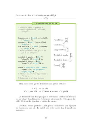 Chapitre 6. Les mathématiques sous L
A
TEX
[a
Les délimiteurs en action
% Toujours dans le préambule
%usepackage{amsmath, amsfonts,
amssymb}
Parenthèses : $left( cfrac{a}{b
} right)$ 
Crochets : $left[ cfrac{a}{b}
right]$ 
Mix possible : $left( cfrac{a}{
b} right]$ 
% Aucun problème tant que la rè
gle 2 est respectée
Accolade à gauche : $left{
cfrac{a}{b} right.$ 
Accolade à droite : $left.
cfrac{a}{b} right}$ 
Bonus $leftlangle leftlbrace
cfrac{a}{b} rightrbrace
rightrangle$ 
% lbrace ou rbrace équivalent à
{ ou }
% Selon moi : { plus logique
Parenthèses :
a
b
!
Crochets :

a
b
#
Mix possible :
a
b
#
Accolade à gauche :
(
a
b
Accolade à droite :
a
b
)
Bonus
*(
a
b
)+
Il faut aussi savoir que les délimiteurs sont parfois inutiles :
(a × b) vs (a × b)
$(a times b)$ vs $left( a times b right)$
Les délimiteurs sont donc pratiques et intéressants à utiliser dès lors qu’il
y a un “étage” dans l’équation. Autrement, mieux vaut les éviter, pour sim-
plifier l’écriture des équations et réduire les erreurs.
C’est bon ? Pas de questions ? Ouah, je dois commencer à bien expliquer
les choses pour une fois ! La suite ? Une petite escale dans le monde des
matrices. . .
75
 