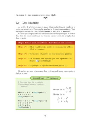 Chapitre 6. Les mathématiques sous L
A
TEX
[a
6.5 Les matrices
Je préfère le répéter au cas où mais il faut naturellement employer le
mode mathématiques. En revanche, pas besoin de nouveaux packages. Tout
est déjà inclus avec les trois de base (amsmath, amsfonts et amssymb).
Ce n’est pas compliqué mais c’est aussi soumis à quelques règles. Je préfère
donc bien les poser maintenant car nous en aurons besoin un peu plus loin
dans ce guide :
Règles de base pour les matrices – Introduction aux tableaux
Règle no 1 : Il faut considérer une matrice n × m comme un tableau
vide à n × m cases.
Règle no 2 : Une matrice est générée par l’environnement pmatrix.
Règle no 3 : Les colonnes sont séparées par une esperluette “”
(touche 1 sous Windows).
Règle no 4 : Le passage à la ligne suivante se fait grâce à .
De même, ne nous privons pas d’un petit exemple pour comprendre et
digérer le tout :
Les matrices – 1ers exemples
% Toujours dans le préambule
%usepackage{amsmath, amsfonts,
amssymb}
Matrice 2 x 2 : $begin{pmatrix}
a  b  c  d
end{pmatrix}$ 
Matrice 2 x 4 : [begin{pmatrix}
a  b  c  d 
e  f  g  h
end{pmatrix}]
Matrice 2 x 2 :


a b
c d


Matrice 2 x 4 :


a b c d
e f g h


76
 