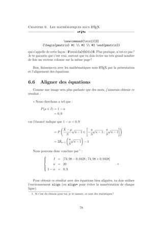 Chapitre 6. Les mathématiques sous L
A
TEX
[a
newcommand{vcol}[3]
{begin{pmatrix} #1  #2  #3 end{pmatrix}}
qui s’appelle de cette façon : $vcol{a}{b}{c}$. Plus pratique, n’est-ce pas ?
Je te garantis que c’est vrai, surtout que tu dois écrire un très grand nombre
de fois un vecteur colonne sur la même page !
Bon, finissons-en avec les mathématiques sous L
A
TEX par la présentation
et l’alignement des équations.
6.6 Aligner des équations
Comme une image sera plus parlante que des mots, j’aimerais obtenir ce
résultat :
« Nous cherchons a tel que :
P(µ ∈ I) = 1 − α
= 0, 9
car l’énoncé indique que 1 − α = 0, 9
= P
X̄ − µ
S
√
n − 1 ∈

−
a
S
√
n − 1 ;
a
S
√
n − 1
#!
= 2Sn−1
a
S
√
n − 1
!
− 1
Nous pouvons donc conclure par 1
:









I = [74, 98 − 0, 0428 ; 74, 98 + 0, 0428]
n = 20
1 − α = 0, 9
. »
Pour obtenir ce résultat avec des équations bien alignées, tu dois utiliser
l’environnement align (ou align* pour éviter la numérotation de chaque
ligne).
1. Si c’est du chinois pour toi, je te rassure, ce sont des statistiques !
78
 