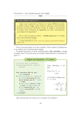Chapitre 6. Les mathématiques sous L
A
TEX
[a
!
Ne pas utiliser eqnarray ! ! !
Après avoir vagabondé sur Internet et essayé différents rendus,
je préfère utiliser align. Après d’autres recherches, Lars Madsen
préconise lui aussi très fortement l’usage de align et recommande
de bannir toute utilisation de eqnarray (un autre environnement
pour aligner des équations) a
.
S’il y a donc un point à retenir : « Avoid eqnarray ! » et utilise
bien l’environnement align.
a. Article disponible sur : http://www.tug.org/pracjourn/2006-4/madsen/
madsen.pdf.
Pour le second résultat avec des accolades, il faut utiliser les délimiteurs
et un tableau avec l’environnement array.
Si array fonctionne en mode mathématiques, fais attention : align
s’emploie sans ! C’est parti pour un exemple. Reproduisons le cas présent en
page 78 :
Aligner des équations – 1ère partie
% Toujours dans le préambule
%usepackage{amsmath, amsfonts,
amssymb}
Nous cherchons $a$ tel que :
begin{align*}
P,(mu in I)  = 1 - alpha 
 = 0,9 intertext{car l'é
noncé indique que $1 - alpha
= 0,9$}
 = P left( cfrac{bar{X} -
mu}{S} dots{} right) 
 = 2 mathcal{S}_{n - 1}
left( cfrac{a}{S} dots{}
right)
end{align*}
Nous cherchons a tel
que :
P (µ ∈ I) = 1 − α
= 0, 9
car l’énoncé indique que
1 − α = 0, 9
= P
X̄ − µ
S
. . .
!
= 2Sn−1
a
S
. . .
!
Que relevons-nous de concret sur ce premier cas de figure ?
79
 