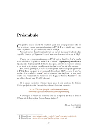 Préambule
Ce guide a tout d’abord été construit pour mon usage personnel afin de
regrouper toutes mes connaissances en L
A
TEX. Il sert aussi à mes cama-
rades de promotion qui désirent se mettre à L
A
TEX.
Accessoirement, dans l’éventualité où un parfait inconnu viendrait à lire
ce guide, j’espère qu’il pourra l’aider à son tour dans son initiation à L
A
TEX.
D’autre part, mes connaissances en L
A
TEX restent limitées. Je n’ai pas la
science infuse et ce guide est loin d’être exhaustif. Je propose juste des so-
lutions qui fonctionnent. N’hésite donc pas à aller te documenter ailleurs
si un point ne te semble pas clair ou si tu cherches d’autres informations.
S’ils ne sont pas légion, il existe d’autres guides en français pour apprendre
le L
A
TEX. Pour ma part, je recommande l’excellent L
A
TEX... pour le prof de
maths ! d’Arnaud Gazagnes 1
, très complet et bien expliqué. Je suis aussi
tombé plus récemment sur Rédaction avec L
A
TEX de Vincent Goulet 2
, très
agréable à lire et bien détaillé lui aussi.
Et si jamais tu désires retrouver mon guide à jour ainsi que les fichiers
d’aide que j’ai récoltés, ils sont disponibles à l’adresse suivante :
http://drive.google.com/drive/folders/
0BzU2BdcGjfU5Tk1XaXhxbk5JcEE?usp=sharing
N’hésite pas à laisser des commentaires ou à signaler des fautes dans le
GForm mis à disposition. Sur ce, bonne lecture !
Adrien Bouzigues
I13 Cl215
1. Disponible sur : http://math.univ-lyon1.fr/irem/spip.php?article340.
2. Disponible sur : https://ctan.org/pkg/formation-latex-ul.
8
 