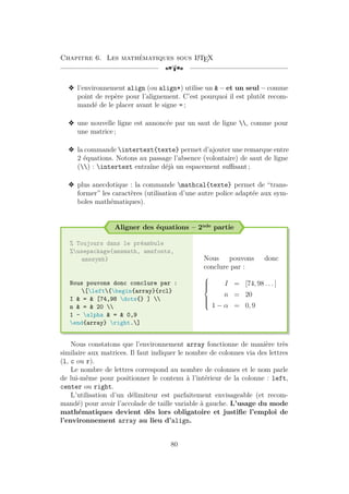 Chapitre 6. Les mathématiques sous L
A
TEX
[a
v l’environnement align (ou align*) utilise un  – et un seul – comme
point de repère pour l’alignement. C’est pourquoi il est plutôt recom-
mandé de le placer avant le signe = ;
v une nouvelle ligne est annoncée par un saut de ligne , comme pour
une matrice ;
v la commande intertext{texte} permet d’ajouter une remarque entre
2 équations. Notons au passage l’absence (volontaire) de saut de ligne
() : intertext entraîne déjà un espacement suffisant ;
v plus anecdotique : la commande mathcal{texte} permet de “trans-
former” les caractères (utilisation d’une autre police adaptée aux sym-
boles mathématiques).
Aligner des équations – 2nde partie
% Toujours dans le préambule
%usepackage{amsmath, amsfonts,
amssymb}
Nous pouvons donc conclure par :
[left{begin{array}{rcl}
I  =  [74,98 dots{} ] 
n  =  20 
1 - alpha  =  0,9
end{array} right.]
Nous pouvons donc
conclure par :









I = [74, 98 . . . ]
n = 20
1 − α = 0, 9
Nous constatons que l’environnement array fonctionne de manière très
similaire aux matrices. Il faut indiquer le nombre de colonnes via des lettres
(l, c ou r).
Le nombre de lettres correspond au nombre de colonnes et le nom parle
de lui-même pour positionner le contenu à l’intérieur de la colonne : left,
center ou right.
L’utilisation d’un délimiteur est parfaitement envisageable (et recom-
mandé) pour avoir l’accolade de taille variable à gauche. L’usage du mode
mathématiques devient dès lors obligatoire et justifie l’emploi de
l’environnement array au lieu d’align.
80
 