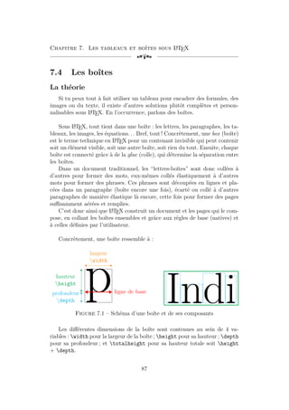 Chapitre 7. Les tableaux et boîtes sous L
A
TEX
[a
7.4 Les boîtes
La théorie
Si tu peux tout à fait utiliser un tableau pour encadrer des formules, des
images ou du texte, il existe d’autres solutions plutôt complètes et person-
nalisables sous L
A
TEX. En l’occurrence, parlons des boîtes.
Sous L
A
TEX, tout tient dans une boîte : les lettres, les paragraphes, les ta-
bleaux, les images, les équations. . . Bref, tout ! Concrètement, une box (boîte)
est le terme technique en L
A
TEX pour un contenant invisible qui peut contenir
soit un élément visible, soit une autre boîte, soit rien du tout. Ensuite, chaque
boîte est connecté grâce à de la glue (colle), qui détermine la séparation entre
les boîtes.
Dans un document traditionnel, les “lettres-boîtes” sont donc collées à
d’autres pour former des mots, eux-mêmes collés élastiquement à d’autres
mots pour former des phrases. Ces phrases sont découpées en lignes et pla-
cées dans un paragraphe (boîte encore une fois), écarté ou collé à d’autres
paragraphes de manière élastique là encore, cette fois pour former des pages
suffisamment aérées et remplies.
C’est donc ainsi que L
A
TEX construit un document et les pages qui le com-
pose, en collant les boîtes ensembles et grâce aux règles de base (natives) et
à celles définies par l’utilisateur.
Concrètement, une boîte ressemble à :
p
hauteur
height
profondeur
depth
largeur
width
ligne de base
Indi
Figure 7.1 – Schéma d’une boîte et de ses composants
Les différentes dimensions de la boîte sont contenues au sein de 4 va-
riables : width pour la largeur de la boîte ; height pour sa hauteur ; depth
pour sa profondeur ; et totalheight pour sa hauteur totale soit height
+ depth.
87
 