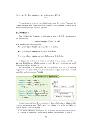Chapitre 7. Les tableaux et boîtes sous L
A
TEX
[a
Ces variables ne peuvent être utilisées que pour des boîtes. Passons à un
peu de pratique pour voir comment appeler les boîtes en question et se servir
de ces dimensions qui leur sont propres.
La pratique
Tout d’abord, les framebox constituent la base en L
A
TEX. La commande
est assez simple :
framebox[largeur][pos]{texte}
avec les choix suivants pour pos 3
:
v l pour aligner texte sur la gauche de la boîte ;
v r pour aligner texte sur la droite de la boîte ;
v s pour aligner texte sur toute la longueur de la boîte.
Si texte fait référence à l’objet à encadrer (texte, image, formule. . .),
largeur fait référence à la largeur de la boîte. Tu peux renseigner une unité
de distance (13pt, 215mm, etc.).
Naturellement, si tu renseignes 1cm alors que le texte en fait 2, le résultat
risque de ne pas être satisfaisant. Les dimensions propres aux boîtes peuvent
alors être utilisées, comme width :
Utilisation des framebox
framebox[1cm]{Texte} 
framebox[13pt][r]{Test} 
framebox[45mm][s]{Plus grande bo
îte} 
framebox[width]{Pile poil !} 
framebox[2width]{Espacement} 
framebox[linewidth]{Largeur de
la page}
Texte
Test
Plus grande boîte
Pile poil !
Espacement
Largeur de la page
Comme démontré avec le dernier cas de figure, la longueur linewidth,
présente nativement sous L
A
TEX, peut être utilisée pour créer une boîte de
largeur égale à celle de la page. 4
3. Par défaut, si rien n’est indiqué pour pos, le texte est centré à l’intérieur de la boîte.
4. La notion de « longueur » sous L
A
TEX est abordée plus amplement en page 96.
88
 