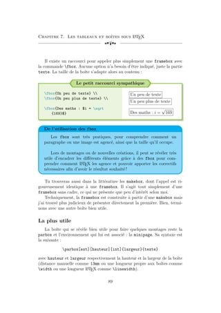 Chapitre 7. Les tableaux et boîtes sous L
A
TEX
[a
Il existe un raccourci pour appeler plus simplement une framebox avec
la commande fbox. Aucune option n’a besoin d’être indiqué, juste la partie
texte. La taille de la boîte s’adapte alors au contenu :
Le petit raccourci sympathique
fbox{Un peu de texte} 
fbox{Un peu plus de texte} 
fbox{Des maths : $i = sqrt
{169}$}
Un peu de texte
Un peu plus de texte
Des maths : i =
√
169
De l’utilisation des fbox
Les fbox sont très pratiques, pour comprendre comment un
paragraphe ou une image est agencé, ainsi que la taille qu’il occupe.
Lors de montages ou de nouvelles créations, il peut se révéler très
utile d’encadrer les différents éléments grâce à des fbox pour com-
prendre comment L
A
TEX les agence et pouvoir apporter les correctifs
nécessaires afin d’avoir le résultat souhaité !
Tu trouveras aussi dans la littérature les makebox, dont l’appel est ri-
goureusement identique à une framebox. Il s’agit tout simplement d’une
framebox sans cadre, ce qui ne présente que peu d’intérêt selon moi.
Techniquement, la framebox est construite à partir d’une makebox mais
j’ai trouvé plus judicieux de présenter directement la première. Bien, termi-
nons avec une autre boîte bien utile.
La plus utile
La boîte qui se révèle bien utile pour faire quelques montages reste la
parbox et l’environnement qui lui est associé : la minipage. Sa syntaxe est
la suivante :
parbox[ext][hauteur][int]{largeur}{texte}
avec hauteur et largeur respectivement la hauteur et la largeur de la boîte
(distance manuelle comme 13mm ou une longueur propre aux boîtes comme
width ou une longueur L
A
TEX comme linewidth).
89
 