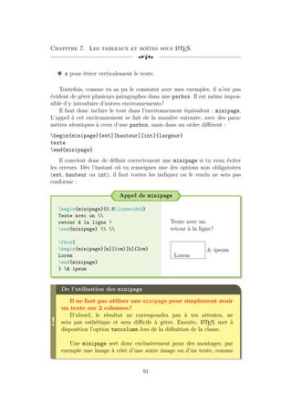 Chapitre 7. Les tableaux et boîtes sous L
A
TEX
[a
v s pour étirer verticalement le texte.
Toutefois, comme tu as pu le constater avec mes exemples, il n’est pas
évident de gérer plusieurs paragraphes dans une parbox. Il est même impos-
sible d’y introduire d’autres environnements !
Il faut donc inclure le tout dans l’environnement équivalent : minipage.
L’appel à cet environnement se fait de la manière suivante, avec des para-
mètres identiques à ceux d’une parbox, mais dans un ordre différent :
begin{minipage}[ext][hauteur][int]{largeur}
texte
end{minipage}
Il convient donc de définir correctement une minipage si tu veux éviter
les erreurs. Dès l’instant où tu renseignes une des options non obligatoires
(ext, hauteur ou int), il faut toutes les indiquer ou le rendu ne sera pas
conforme :
Appel de minipage
begin{minipage}{0.8linewidth}
Texte avec un 
retour à la ligne !
end{minipage}  
fbox{
begin{minipage}[m][1cm][b]{2cm}
Lorem
end{minipage}
}  ipsum
Texte avec un
retour à la ligne !
Lorem
 ipsum
!
De l’utilisation des minipage
Il ne faut pas utiliser une minipage pour simplement avoir
un texte sur 2 colonnes !
D’abord, le résultat ne correspondra pas à tes attentes, ne
sera pas esthétique et sera difficile à gérer. Ensuite, L
A
TEX met à
disposition l’option twocolumn lors de la définition de la classe.
Une minipage sert donc exclusivement pour des montages, par
exemple une image à côté d’une autre image ou d’un texte, comme
91
 