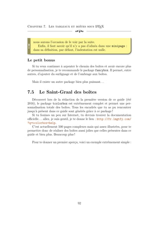 Chapitre 7. Les tableaux et boîtes sous L
A
TEX
[a
!
nous aurons l’occasion de le voir par la suite.
Enfin, il faut savoir qu’il n’y a pas d’alinéa dans une minipage :
dans sa définition, par défaut, l’indentation est nulle.
Le petit bonus
Si tu veux continuer à arpenter le chemin des boîtes et avoir encore plus
de personnalisation, je te recommande le package fancybox. Il permet, entre
autres, d’ajouter du surlignage et de l’ombrage aux boîtes.
Mais il existe un autre package bien plus puissant. . .
7.5 Le Saint-Graal des boîtes
Découvert lors de la rédaction de la première version de ce guide (été
2016), le package tcolorbox est extrêmement complet et permet une per-
sonnalisation totale des boîtes. Tous les encadrés que tu as pu rencontrer
jusqu’à présent dans ce guide sont générés grâce à ce package !
Si tu fouines un peu sur Internet, tu devrais trouver la documentation
officielle. . . allez, je suis gentil, je te donne le lien : http://fr.lmgtfy.com/
?q=tcolorbox+help.
C’est actuellement 500 pages complexes mais qui assez illustrées, pour te
permettre donc de réaliser des boîtes aussi jolies que celles présentes dans ce
guide et bien plus. Beaucoup plus !
Pour te donner un premier aperçu, voici un exemple extrêmement simple :
92
 