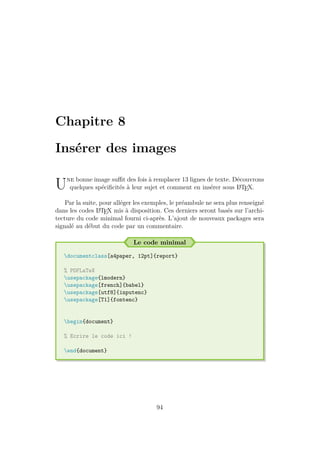 Chapitre 8
Insérer des images
Une bonne image suffit des fois à remplacer 13 lignes de texte. Découvrons
quelques spécificités à leur sujet et comment en insérer sous L
A
TEX.
Par la suite, pour alléger les exemples, le préambule ne sera plus renseigné
dans les codes L
A
TEX mis à disposition. Ces derniers seront basés sur l’archi-
tecture du code minimal fourni ci-après. L’ajout de nouveaux packages sera
signalé au début du code par un commentaire.
Le code minimal
documentclass[a4paper, 12pt]{report}
% PDFLaTeX
usepackage{lmodern}
usepackage[french]{babel}
usepackage[utf8]{inputenc}
usepackage[T1]{fontenc}
begin{document}
% Ecrire le code ici !
end{document}
94
 