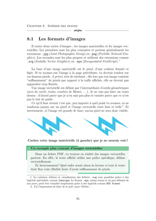 Chapitre 8. Insérer des images
[a
8.1 Les formats d’images
Il existe deux sortes d’images : les images matricielles et les images vec-
torielles. Les premières sont les plus courantes et portent généralement les
extensions .jpg (Joint Photographic Group) ou .png (Portable Network Gra-
phics). Les secondes sont les plus propres et utilisent des extensions comme
.svg (Scalable Vector Graphics) ou .eps (Encapsulated PostScript). 1
La base d’une image matricielle est le pixel, d’une couleur donnée et
figée. Si tu zoomes sur l’image à la page précédente, tu devrais tomber sur
ces fameux pixels. A priori, rien de méchant : dès lors que ton image contient
“suffisamment” de pixels par rapport à la taille affichée, elle ne devrait pas
apparaître trop floutée.
Une image vectorielle est définie par l’intermédiaire d’outils géométriques
(arcs de cercle, traits, courbes de Bézier, . . .). Je ne vais pas faire un cours
dessus : d’abord parce que je n’en sais pas plus et ensuite parce que ce n’est
pas le but de guide.
Ce qu’il faut retenir c’est que, peu importe à quel point tu zoomes, tu ne
tomberas jamais sur un pixel et l’image vectorielle reste lisse et belle 2
. Et
inversement, si l’image est grande de base, aucun pixel ne sera donc visible.
Cachez cette image matricielle (à gauche) que je ne saurais voir !
Un exemple plus courant d’images vectorielles
Dans un fichier PDF, tu trouves en réalité des images vectorielles
partout. En effet, le texte affiché utilise une police spécifique, définie
vectoriellement.
Et heureusement ! Quel enfer serait sinon la lecture si tout le texte
était flou voire illisible faute d’avoir suffisamment de pixels.
1. La création, édition et visualisation des fichiers .svg sont possibles grâce à des
logiciels spécialisés, comme Inkscape. Le format .eps, moins connu et un peu délaissé de
nos jours, peut être visualisé simplement grâce à des logiciels comme EPS Viewer.
2. J’ai l’impression de faire de la pub’ pour l’Oréal. . .
95
 