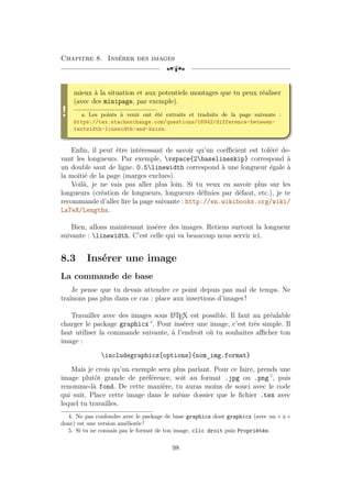Chapitre 8. Insérer des images
[a
!
mieux à la situation et aux potentiels montages que tu peux réaliser
(avec des minipage, par exemple).
a. Les points à venir ont été extraits et traduits de la page suivante :
https://tex.stackexchange.com/questions/16942/difference-between-
textwidth-linewidth-and-hsize.
Enfin, il peut être intéressant de savoir qu’un coefficient est toléré de-
vant les longueurs. Par exemple, vspace{2baselineskip} correspond à
un double saut de ligne. 0.5linewidth correspond à une longueur égale à
la moitié de la page (marges exclues).
Voilà, je ne vais pas aller plus loin. Si tu veux en savoir plus sur les
longueurs (création de longueurs, longueurs définies par défaut, etc.), je te
recommande d’aller lire la page suivante : http://en.wikibooks.org/wiki/
LaTeX/Lengths.
Bien, allons maintenant insérer des images. Retiens surtout la longueur
suivante : linewidth. C’est celle qui va beaucoup nous servir ici.
8.3 Insérer une image
La commande de base
Je pense que tu devais attendre ce point depuis pas mal de temps. Ne
traînons pas plus dans ce cas : place aux insertions d’images !
Travailler avec des images sous L
A
TEX est possible. Il faut au préalable
charger le package graphicx 4
. Pour insérer une image, c’est très simple. Il
faut utiliser la commande suivante, à l’endroit où tu souhaites afficher ton
image :
includegraphics[options]{nom_img.format}
Mais je crois qu’un exemple sera plus parlant. Pour ce faire, prends une
image plutôt grande de préférence, soit au format .jpg ou .png 5
, puis
renomme-là fond. De cette manière, tu auras moins de souci avec le code
qui suit. Place cette image dans le même dossier que le fichier .tex avec
lequel tu travailles.
4. Ne pas confondre avec le package de base graphics dont graphicx (avec un « x »
donc) est une version améliorée !
5. Si tu ne connais pas le format de ton image, clic droit puis Propriétés.
98
 