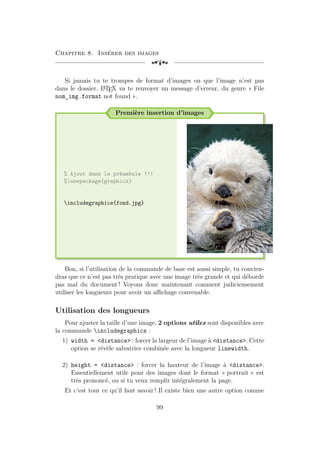 Chapitre 8. Insérer des images
[a
Si jamais tu te trompes de format d’images ou que l’image n’est pas
dans le dossier, L
A
TEX va te renvoyer un message d’erreur, du genre « File
nom_img.format not found ».
Première insertion d’images
% Ajout dans le préambule !!!
%usepackage{graphicx}
includegraphics{fond.jpg}
Bon, si l’utilisation de la commande de base est aussi simple, tu convien-
dras que ce n’est pas très pratique avec une image très grande et qui déborde
pas mal du document ! Voyons donc maintenant comment judicieusement
utiliser les longueurs pour avoir un affichage convenable.
Utilisation des longueurs
Pour ajuster la taille d’une image, 2 options utiles sont disponibles avec
la commande includegraphics :
1) width = distance : forcer la largeur de l’image à distance. Cette
option se révèle salvatrice combinée avec la longueur linewidth.
2) height = distance : forcer la hauteur de l’image à distance.
Essentiellement utile pour des images dont le format « portrait » est
très prononcé, ou si tu veux remplir intégralement la page.
Et c’est tout ce qu’il faut savoir ! Il existe bien une autre option comme
99
 
