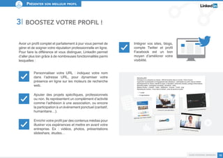 Présenter son meilleur profil 
Guide personal branding 10 
Intégrer vos sites, blogs, 
compte Twitter et profil 
Facebook est un bon 
moyen d’améliorer votre 
visibilité. 
3I BOSTEZ VOTRE PROFIL ! 
Avoir un profil complet et parfaitement à jour vous permet de 
gérer et de soigner votre réputation professionnelle en ligne. 
Pour faire la différence et vous distinguer, LinkedIn permet 
d’aller plus loin grâce à de nombreuses fonctionnalités parmi 
lesquelles : 
Personnaliser votre URL : indiquez votre nom 
dans l’adresse URL, pour dynamiser votre 
présence en ligne sur les moteurs de recherche 
web. 
Ajouter des projets spécifiques, professionnels 
ou non. Ils représentent un complément d’activité 
comme l’adhésion à une association, ou encore 
la participation à un événement ponctuel (caritatif, 
humanitaire…). 
Enrichir votre profil par des contenus médias pour 
illustrer vos expériences et mettre en avant votre 
entreprise. Ex : vidéos, photos, présentations 
slideshare, études… 
 