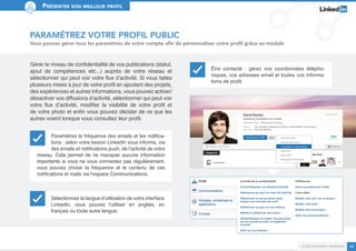 Présenter son meilleur profil 
Guide personal branding 11 
Paramétrez votre profil public 
Vous pouvez gérer tous les paramètres de votre compte afin de personnaliser votre profil grâce au module 
Gérer le niveau de confidentialité de vos publications (statut, 
ajout de compétences etc...) auprès de votre réseau et 
sélectionner qui peut voir votre flux d’activité. Si vous faites 
plusieurs mises à jour de votre profil en ajoutant des projets, 
des expériences et autres informations, vous pouvez activer/ 
désactiver vos diffusions d’activité, sélectionner qui peut voir 
votre flux d’activité, modifier la visibilité de votre profil et 
de votre photo et enfin vous pouvez décider de ce que les 
autres voient lorsque vous consultez leur profil. 
Paramétrez la fréquence des emails et les notifica-tions 
: selon votre besoin LinkedIn vous informe, via 
des emails et notifications push, de l’activité de votre 
réseau. Cela permet de ne manquer aucune information 
importante si vous ne vous connectez pas régulièrement, 
vous pouvez choisir la fréquence et le contenu de ces 
notifications et mails via l’espace Communications. 
Être contacté : gérez vos coordonnées télépho-niques, 
vos adresses email et toutes vos informa-tions 
de profil. 
Sélectionnez la langue d’utilisation de votre interface 
LinkedIn, vous pouvez l’utiliser en anglais, en 
français ou toute autre langue. 
 