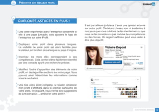 Guide personal branding 12 
Présenter son meilleur profil 
QUELQUES ASTUCES EN PLUS ! 
Liez votre expérience avec l’entreprise concernée si 
elle à une page Linkedin, cela ajoutera le logo de 
l’entreprise sur votre Profil. 
Dupliquez votre profil dans plusieurs langues. 
La visibilité de votre profil est alors facilitée pour 
le visiteur, en fonction de sa langue ou pays d’origine. 
Inscrivez les mots clés correspondant à ses 
compétences. Cela permet d’être facilement identifié 
par des contacts ayant une recherche précise. 
Modifiez l’ordre d’apparition des éléments de votre 
profil, en déplaçant les sections sur votre page. Vous 
pourrez ainsi hiérarchiser les informations comme 
vous le souhaitez. 
Une fois votre profil complété, le bouton Améliorer 
mon profil s’affichera dans le premier cartouche de 
votre profil. En cliquant, vous verrez des suggestions 
de LinkedIn pour… améliorer votre profil ! 
Il est par ailleurs judicieux d’avoir une opinion externe 
sur votre profil. Certaines choses sont si évidentes à 
nos yeux que nous oublions de les mentionner ou que 
nous ne les considérons pas comme des compétences 
ou des forces. Un regard extérieur peut vous aider à 
être plus objectif. 
 