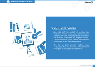 Présenter son meilleur profil 
Vous l’avez compris : 
plus votre profil sera détaillé et complet, plus 
vous serez valorisé et plus vous valoriserez votre 
entreprise. Un profil bien complété est la condition 
sine qua non pour passer aux étapes suivantes. 
Il est donc impératif que la création de votre profil 
LinkedIn soit la plus pertinente possible. 
Une fois ce point essentiel maîtrisé, vous 
découvrirez dans le deuxième volet comment 
développer le mieux possible votre réseau ! 
Guide personal branding 13 
Expérience 
Diplômes 
Résumé 
Projets 
Organisations 
Compétences et 
recommandations 
Prix et distinctions 
Publications 
Formation 
