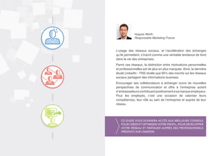 Hugues Werth 
Responsable Marketing France 
L’usage des réseaux sociaux, et l’accélération des échanges 
qu’ils permettent, s’inscrit comme une véritable tendance de fond 
dans la vie des entreprises. 
Parmi ces réseaux, la distinction entre motivations personnelles 
et professionnelles est de plus en plus marquée. Ainsi, la dernière 
étude LinkedIn - TNS révèle que 65% des inscrits sur les réseaux 
sociaux partagent des informations business. 
Encourager ses collaborateurs à échanger ouvre de nouvelles 
perspectives de communication et offre à l’entreprise autant 
d’ambassadeurs contribuant positivement à sa marque employeur. 
Pour les employés, c’est une occasion de valoriser leurs 
compétences, leur rôle au sein de l’entreprise et auprès de leur 
réseau. 
Ce guide vous donnera accès aux meilleurs conseils 
pour créer et optimiser votre profil, pour développer 
votre réseau et partager auprès des professionnels 
présents sur LinkedIn. 
 