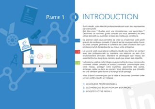 1 
2 
3 
Sur LinkedIn, votre identité professionnelle est avant tout représentée 
par votre profil. 
Qui êtes-vous ? Quelles sont vos compétences, vos savoir-faire ? 
Découvrez ce nouveau guide complet qui vous permettra de bien 
utiliser LinkedIn au quotidien et dans les meilleures conditions. 
Ce premier volet vous permettra de créer ou d’optimiser votre profil 
grâce à de nombreux conseils. L’objectif est de vous permettre d’avoir 
un profil complet, pertinent et cohérent afin d’être visible en tant que 
professionnel et de représenter au mieux votre entreprise. 
Le second volet vous aidera à utiliser LinkedIn pour entrer en contact 
avec des professionnels ou maintenir vos relations au sein d’un 
environnement stimulant. Maintenir et développer son réseau est 
essentiel tout au long de sa carrière, quels que soient ses objectifs. 
Le troisième volet de cette trilogie vous permettra de mieux comprendre 
comment utiliser LinkedIn et surtout comment communiquer avec 
votre réseau, partager votre expertise, apprendre des autres, 
échanger, veiller, se tenir au courant. Vous découvrirez que LinkedIn 
est une véritable plate-forme d’échange et de partage. 
Mais d’abord commençons par la base et découvrez comment créer 
un bon profil LinkedIn en 3 étapes : 
1 I Les enjeux professionnels. 
2 I LES prérequis pour avoir un bon profil ! 
3 I Boostez votre profil ! 
1 
Partie 1 INTRODUCTION 
 