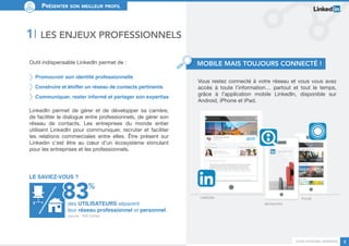 Guide personal branding 5 
Présenter son meilleur profil 
Vous restez connecté à votre réseau et vous vous avez 
accès à toute l’information… partout et tout le temps, 
grâce à l’application mobile LinkedIn, disponible sur 
Android, iPhone et iPad. 
1I Les enjeux professionnels 
Outil indispensable LinkedIn permet de : 
Promouvoir son identité professionnelle 
Construire et étoffer un réseau de contacts pertinents 
Communiquer, rester informé et partager son expertise 
LinkedIn permet de gérer et de développer sa carrière, 
de faciliter le dialogue entre professionnels, de gérer son 
réseau de contacts. Les entreprises du monde entier 
utilisent LinkedIn pour communiquer, recruter et faciliter 
les relations commerciales entre elles. Être présent sur 
Linkedin c’est être au coeur d’un écosystème stimulant 
pour les entreprises et les professionnels. 
% 
Le saviez-vous ? 
Lin kedIn 
Recruiter 
Pulse 
des UTILISATEURS séparent 
leur réseau professionnel et personnel. 
Mobile mais toujours connecté ! 
(source : TNS Sofrès) 
 