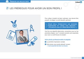 Présenter son meilleur profil 
Pour utiliser LinkedIn de façon optimale, vous devrez être 
proactif, et rédiger un profil attractif, pertinent. 
Pour cela, posez-vous les bonnes 
questions et listez vos besoins : 
« Pourquoi vais-je créer mon profil ? » 
Une fois vos objectifs déterminés, concentrez-vous sur les 
premières étapes. Les 7 conseils suivants sont essentiels 
pour avoir un profil réussi et complet : 
Guide personal branding 6 
2I Les prérequis pour avoir un bon profil ! 
Votre photo professionnelle et adaptée 
La première impression compte. 
Votre photo vous rendra attractif, humain 
il est essentiel de bien la choisir. 
 