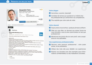 Guide personal branding 7 
Présenter son meilleur profil 
Votre slogan 
Accrocheur, succinct, descriptif. 
Constitué de termes qui susciteront un intérêt chez 
les professionnels qui recherchent vos compétences. 
Plus explicite que votre carte de visite. 
Votre résumé 
Soyez précis et accrocheur, quelques phrases suffisent. 
Dites qui vous êtes, en donnant aux autres l’envie de 
vous connaître, vous et votre vision/mission en tant que 
professionnel. 
Mentionnez les points clés de votre profil, votre compé-tence 
et vos spécialités. 
Vos expériences professionnelles 
Décrivez votre parcours professionnel : votre poste 
actuel, et les précédents. 
Utilisez des mots clés pour détailler vos expériences 
Illustrez vos réussites avec des exemples (pas d’infor-mations 
confidentielles) ou des réalisations concrètes. 
 