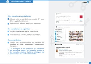Guide personal branding 8 
Présenter son meilleur profil 
Votre formation et vos diplômes 
Valorisez votre cursus : écoles, universités, 3ème cycle 
doivent apparaitre clairement. 
Mentionnez les diplômes obtenus, les distinctions. 
Vos compétences et expertises 
Indiquez vos expertises avec la fonction Skills. 
Faites les valider sur votre profil par vos relations. 
Recommandations 
Obtenez des recommandations en sollicitant vos 
collègues de travail, responsables, collaborateurs, 
clients etc… 
Les managers et les personnes qui cherchent 
des nouveaux talents, de nouveaux clients et 
des nouvelles relations d’affaires privilégient les 
personnes qui leur sont recommandées. 
 