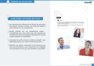 Guide personal branding 9 
Présenter son meilleur profil 
QUELQUES ASTUCES EN PLUS ! 
Les résumés sont indexés par le moteur de recherche 
de LinkedIn. Pensez à insérer les mots-clés relatifs à 
votre activité et à vos compétences. 
Restez honnête sur vos compétences réelles : 
n’embellissez pas votre profil avec des expériences 
hasardeuses voire mensongères, cela risque de ne pas 
passer inaperçu très longtemps ! 
Consultez les profils d’autres membres LinkedIn : leur 
présentation peut vous aider à construire le votre. 
Sollicitez vos clients, partenaires et fournisseurs pour 
vos recommandations, pas uniquement vos collègues 
ou les personnes avec qui vous travaillez au quotidien. 
 