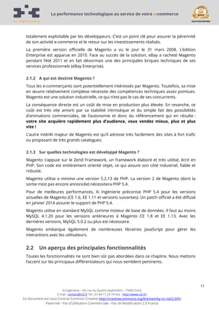 La performance technologique au service de votre e-commerce

totalement exploitable par les développeurs. C’est un point clé pour assurer la pérennité
de son activité e-commerce et le retour sur les investissements réalisés.
La première version officielle de Magento a vu le jour le 31 mars 2008. L’édition
Enterprise est apparue en 2010. Face au succès de la solution, eBay a racheté Magento
pendant l’été 2011 et en fait désormais une des principales briques techniques de ses
services professionnels (eBay Enterprise).
2.1.2 A qui est destiné Magento ?
Tous les e-commerçants sont potentiellement intéressés par Magento. Toutefois, sa mise
en œuvre relativement complexe nécessite des compétences techniques assez pointues.
Magento est une solution industrielle, ce qui n’est pas le cas de ses concurrents.
La conséquence directe est un coût de mise en production plus élevée. En revanche, ce
coût est très vite amorti par sa stabilité intrinsèque et du simple fait des possibilités
d’animations commerciales, de l’autonomie et donc du référencement qui en résulte :
votre site acquière rapidement plus d’audience, vous vendez mieux, plus et plus
vite !
L’autre intérêt majeur de Magento est qu’il adresse très facilement des sites à fort trafic
ou proposant de très grands catalogues.
2.1.3 Sur quelles technologies est développé Magento ?
Magento s’appuie sur le Zend Framework, un framework élaboré et très utilisé, écrit en
PHP. Son code est entièrement orienté objet, ce qui assure son côté industriel, fiable et
robuste.
Magento utilise a minima une version 5.2.13 de PHP. La version 2 de Magento (dont la
sortie n’est pas encore annoncée) nécessitera PHP 5.4.
Pour de meilleures performances, Xi Ingénierie préconise PHP 5.4 pour les versions
actuelles de Magento (CE 1.6, EE 1.11 et versions suivantes). Un patch officiel a été diffusé
en janvier 2014 assurer le support de PHP 5.4.
Magento utilise en standard MySQL comme moteur de base de données. Il faut au moins
MySQL 4.1.20 pour les versions antérieures à Magento CE 1.8 et EE 1.13. Avec les
dernières versions, MySQL 5.0.2 ou plus est nécessaire.
Magento embarque également de nombreuses librairies JavaScript pour gérer les
interactions avec les utilisateurs.

2.2

Un aperçu des principales fonctionnalités

Toutes les fonctionnalités ne sont bien sûr pas abordées dans ce chapitre. Nous mettons
l’accent sur les principaux différentiateurs qui nous semblent pertinents.

11
Xi Ingénierie – 09, rue du Quatre Septembre – 75002 Paris
E mail : contact@x2i.fr Tel : 01 84 17 24 74 Site : http://www.x2i.fr/

Ce document est sous Contrat Common Creative http://creativecommons.org/licenses/by-nc-nd/2.0/fr/
Paternité - Pas d'Utilisation Commerciale - Pas de Modification 2.0 France

 